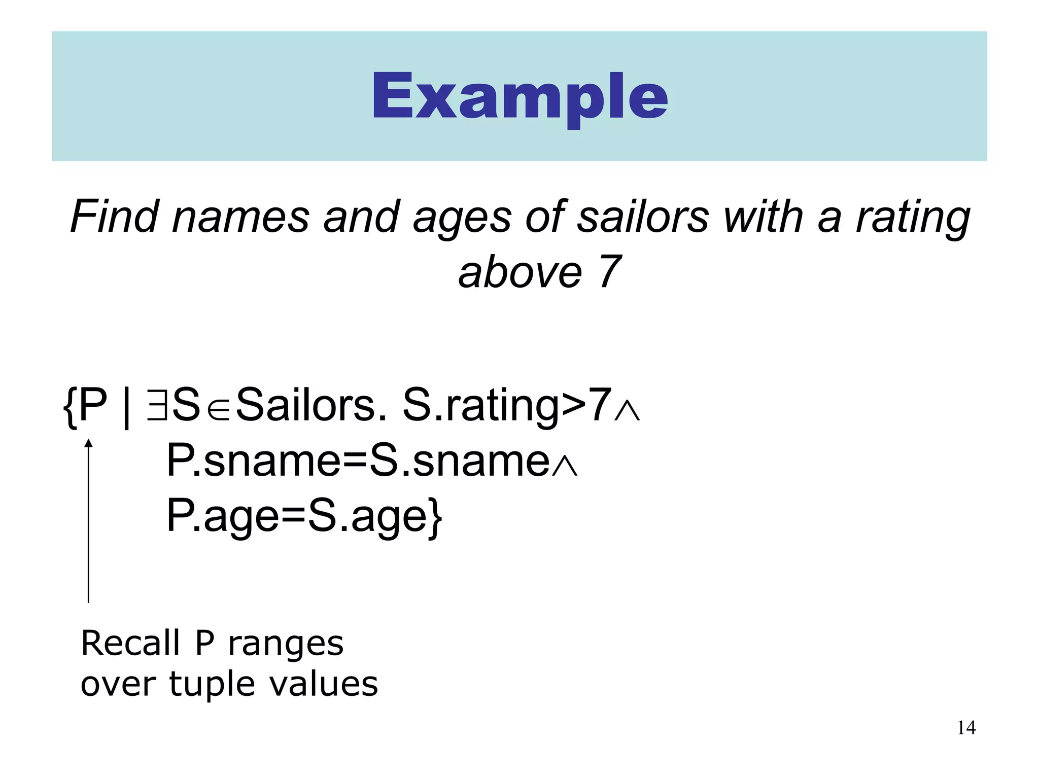 14
Example
Find names and ages of sailors with a rating
above 7
{P | ∃S∈Sailors. S.rating>7∧
P.sname=S.sname∧
P.age=S.age}
Recall P ranges
over tuple values
 