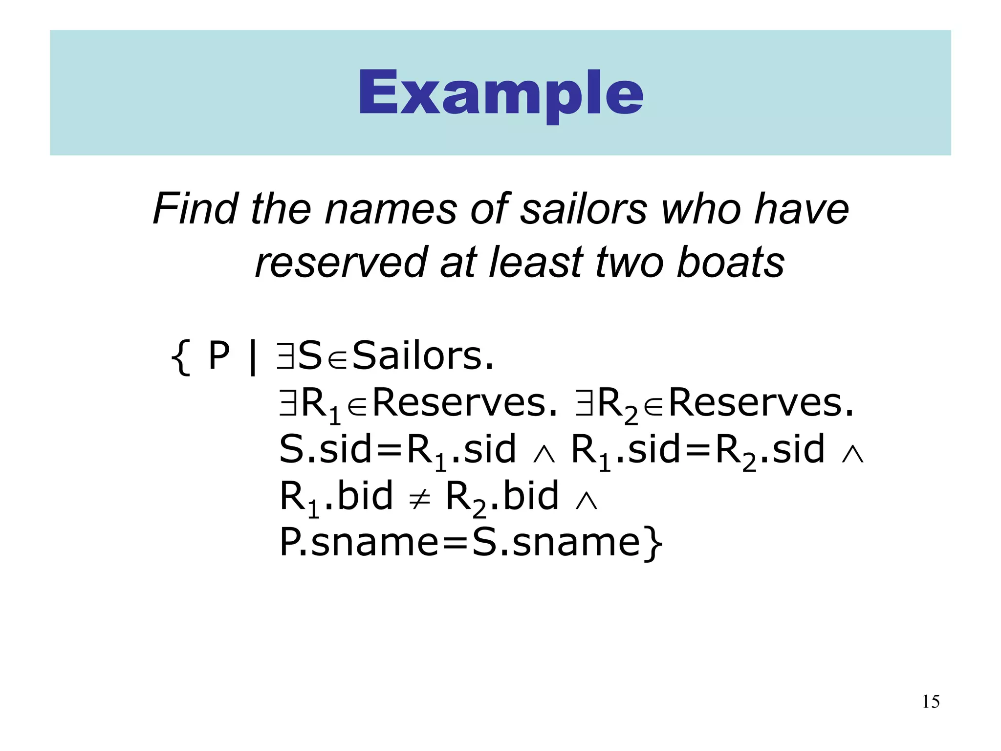 15
Example
Find the names of sailors who have
reserved at least two boats
{ P | ∃S∈Sailors.
∃R1∈Reserves. ∃R2∈Reserves.
S.sid=R1.sid ∧ R1.sid=R2.sid ∧
R1.bid ≠ R2.bid ∧
P.sname=S.sname}
 