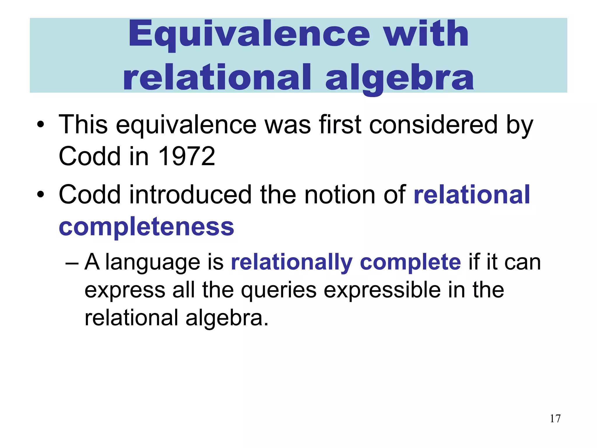17
Equivalence with
relational algebra
• This equivalence was first considered by
Codd in 1972
• Codd introduced the notion of relational
completeness
– A language is relationally complete if it can
express all the queries expressible in the
relational algebra.
 