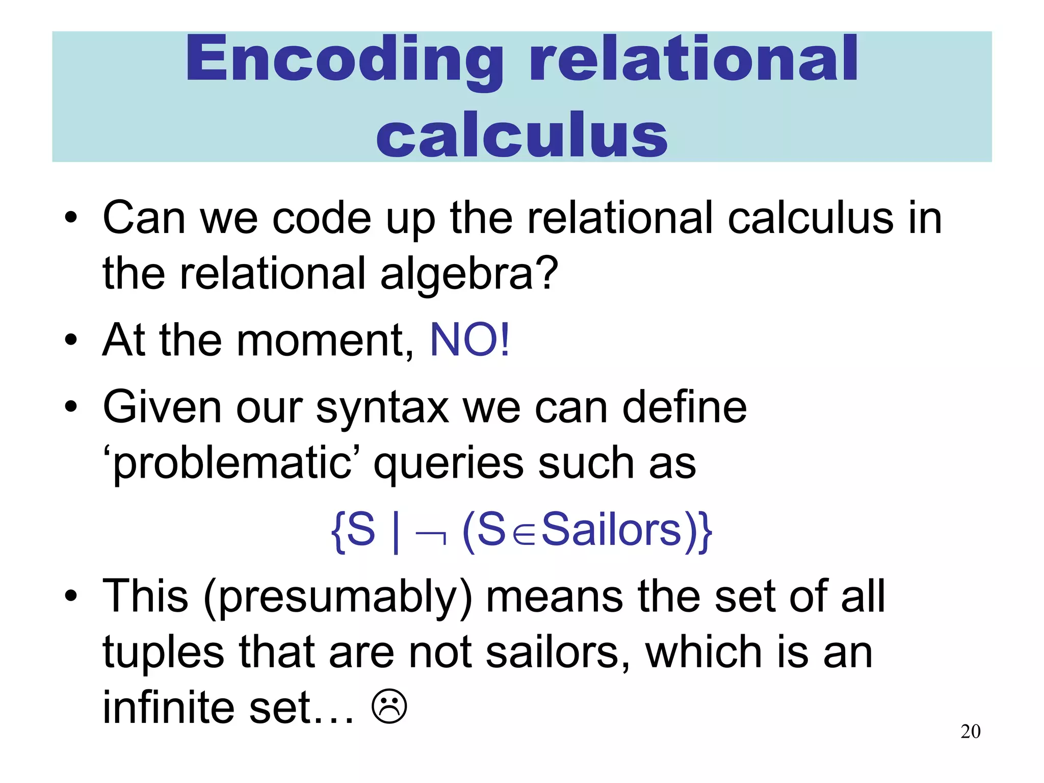 20
Encoding relational
calculus
• Can we code up the relational calculus in
the relational algebra?
• At the moment, NO!
• Given our syntax we can define
‘problematic’ queries such as
{S | ¬ (S∈Sailors)}
• This (presumably) means the set of all
tuples that are not sailors, which is an
infinite set… 
 