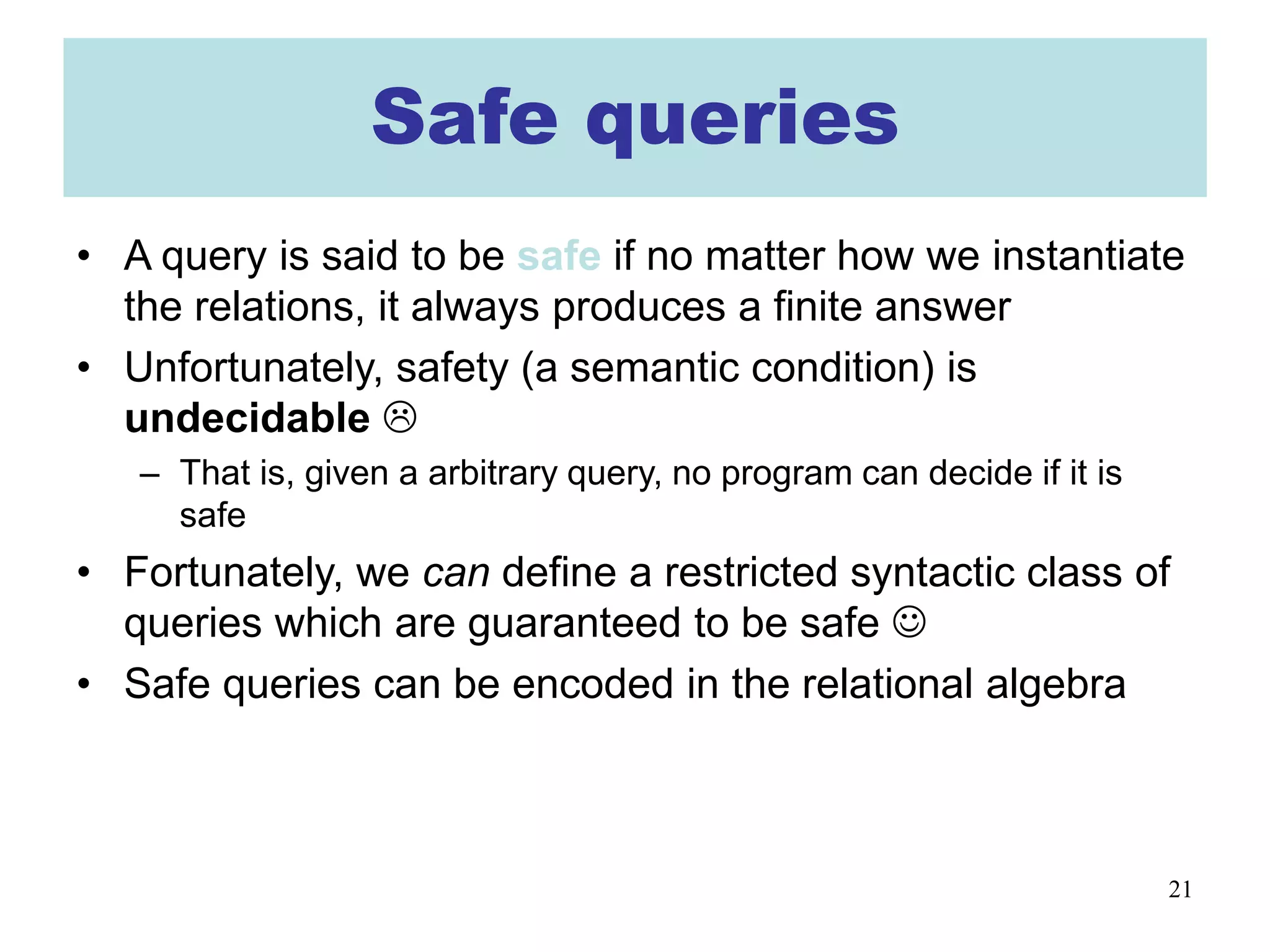 21
Safe queries
• A query is said to be safe if no matter how we instantiate
the relations, it always produces a finite answer
• Unfortunately, safety (a semantic condition) is
undecidable 
– That is, given a arbitrary query, no program can decide if it is
safe
• Fortunately, we can define a restricted syntactic class of
queries which are guaranteed to be safe 
• Safe queries can be encoded in the relational algebra
 