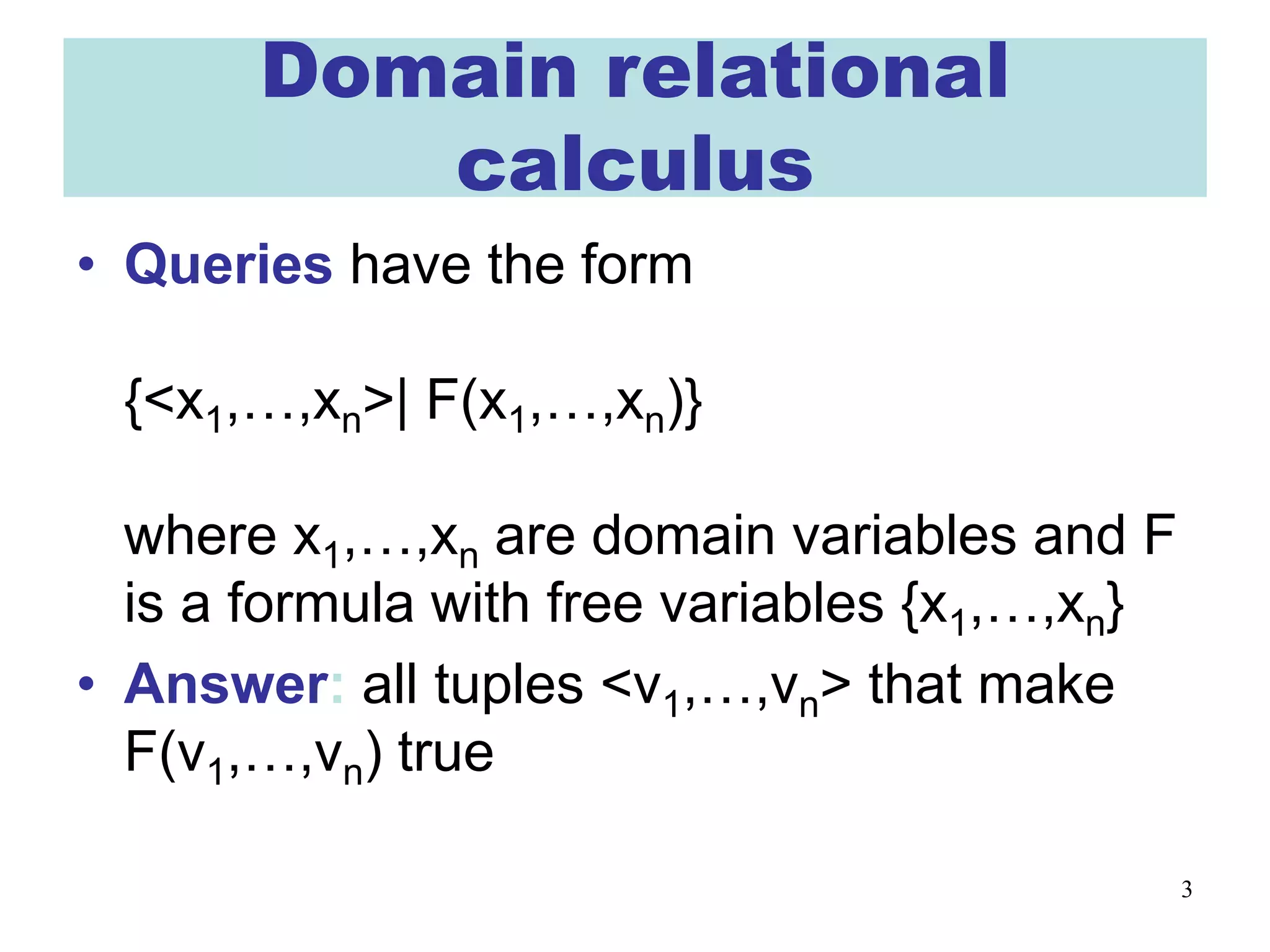 3
Domain relational
calculus
• Queries have the form
{<x1,…,xn>| F(x1,…,xn)}
where x1,…,xn are domain variables and F
is a formula with free variables {x1,…,xn}
• Answer: all tuples <v1,…,vn> that make
F(v1,…,vn) true
 