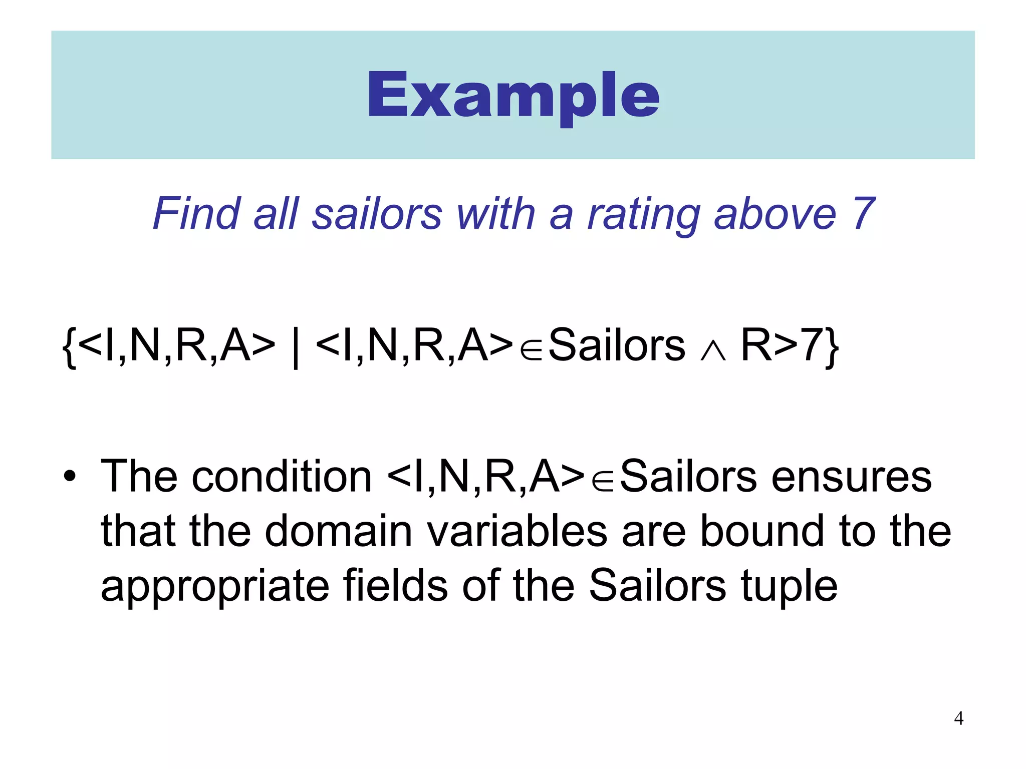 4
Example
Find all sailors with a rating above 7
{<I,N,R,A> | <I,N,R,A>∈Sailors ∧ R>7}
• The condition <I,N,R,A>∈Sailors ensures
that the domain variables are bound to the
appropriate fields of the Sailors tuple
 