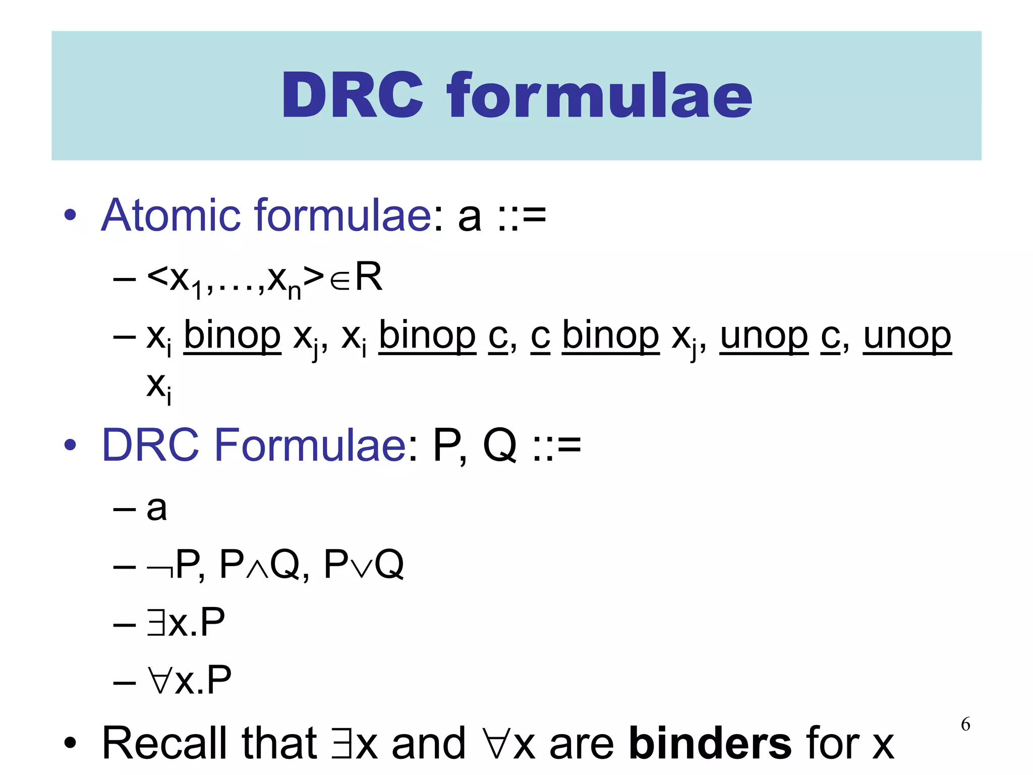 6
DRC formulae
• Atomic formulae: a ::=
– <x1,…,xn>∈R
– xi binop xj, xi binop c, c binop xj, unop c, unop
xi
• DRC Formulae: P, Q ::=
– a
– ¬P, P∧Q, P∨Q
– ∃x.P
– ∀x.P
• Recall that ∃x and ∀x are binders for x
 