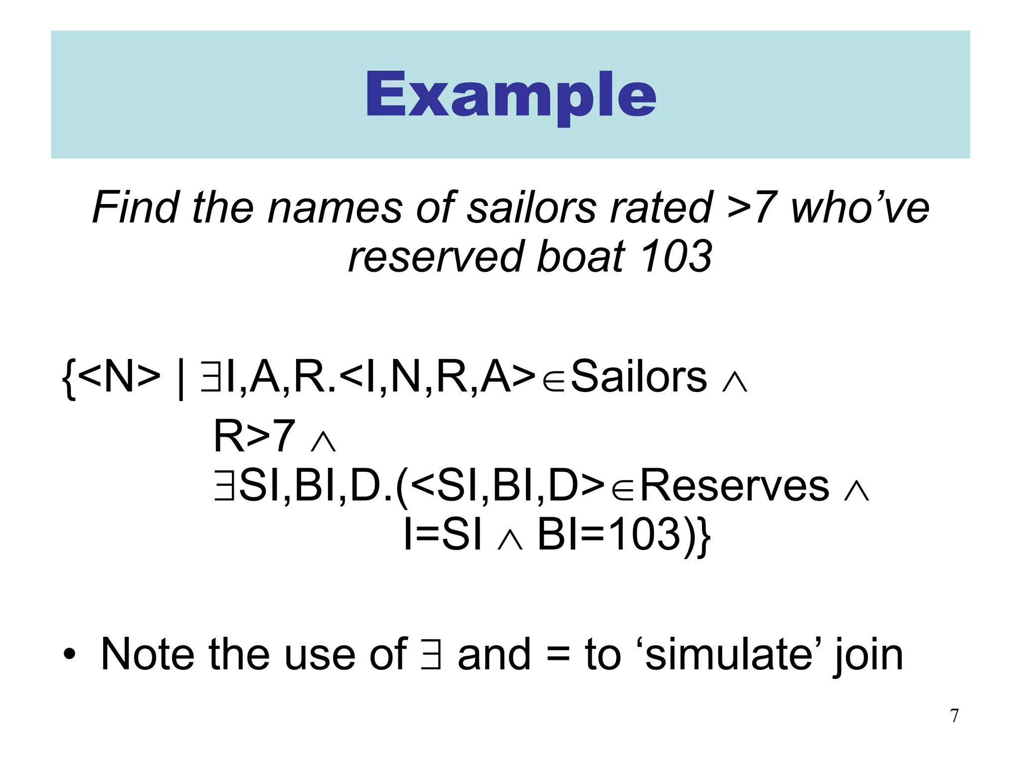 7
Example
Find the names of sailors rated >7 who’ve
reserved boat 103
{<N> | ∃I,A,R.<I,N,R,A>∈Sailors ∧
R>7 ∧
∃SI,BI,D.(<SI,BI,D>∈Reserves ∧
I=SI ∧ BI=103)}
• Note the use of ∃ and = to ‘simulate’ join
 