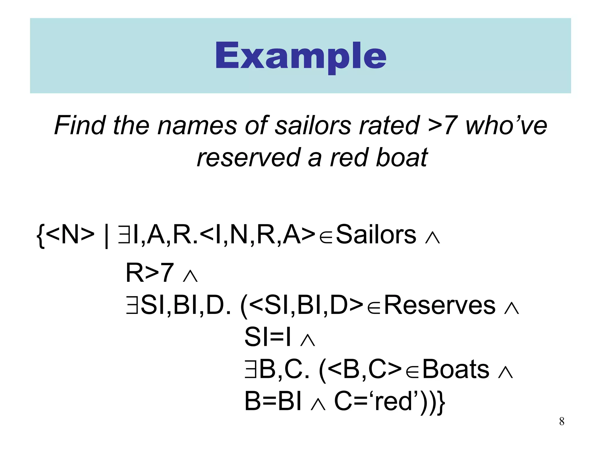 8
Example
Find the names of sailors rated >7 who’ve
reserved a red boat
{<N> | ∃I,A,R.<I,N,R,A>∈Sailors ∧
R>7 ∧
∃SI,BI,D. (<SI,BI,D>∈Reserves ∧
SI=I ∧
∃B,C. (<B,C>∈Boats ∧
B=BI ∧ C=‘red’))}
 