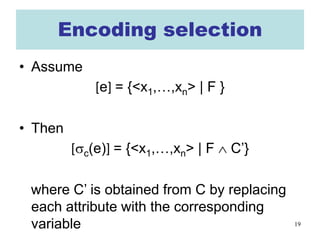 19
Encoding selection
• Assume
[e] = {<x1,…,xn> | F }
• Then
[σc(e)] = {<x1,…,xn> | F ∧ C’}
where C’ is obtained from C by replacing
each attribute with the corresponding
variable
 