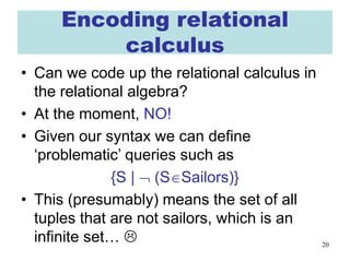 20
Encoding relational
calculus
• Can we code up the relational calculus in
the relational algebra?
• At the moment, NO!
• Given our syntax we can define
‘problematic’ queries such as
{S | ¬ (S∈Sailors)}
• This (presumably) means the set of all
tuples that are not sailors, which is an
infinite set… 
 