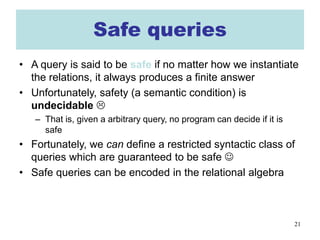 21
Safe queries
• A query is said to be safe if no matter how we instantiate
the relations, it always produces a finite answer
• Unfortunately, safety (a semantic condition) is
undecidable 
– That is, given a arbitrary query, no program can decide if it is
safe
• Fortunately, we can define a restricted syntactic class of
queries which are guaranteed to be safe 
• Safe queries can be encoded in the relational algebra
 