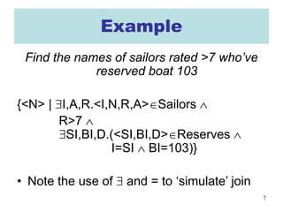 7
Example
Find the names of sailors rated >7 who’ve
reserved boat 103
{<N> | ∃I,A,R.<I,N,R,A>∈Sailors ∧
R>7 ∧
∃SI,BI,D.(<SI,BI,D>∈Reserves ∧
I=SI ∧ BI=103)}
• Note the use of ∃ and = to ‘simulate’ join
 
