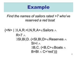 8
Example
Find the names of sailors rated >7 who’ve
reserved a red boat
{<N> | ∃I,A,R.<I,N,R,A>∈Sailors ∧
R>7 ∧
∃SI,BI,D. (<SI,BI,D>∈Reserves ∧
SI=I ∧
∃B,C. (<B,C>∈Boats ∧
B=BI ∧ C=‘red’))}
 