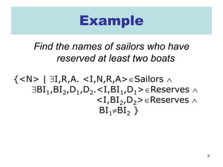 9
Example
Find the names of sailors who have
reserved at least two boats
{<N> | ∃I,R,A. <I,N,R,A>∈Sailors ∧
∃BI1,BI2,D1,D2.<I,BI1,D1>∈Reserves ∧
<I,BI2,D2>∈Reserves ∧
BI1≠BI2 }
 