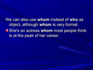 We can also useWe can also use whomwhom instead ofinstead of whowho asas
object, althoughobject, although whomwhom is very formal:is very formal:
She's an actressShe's an actress whomwhom most people thinkmost people think
is at the peak of her career.is at the peak of her career.
 
