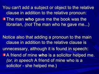 You can't add a subject or object to the relativeYou can't add a subject or object to the relative
clause in addition to the relative pronoun:clause in addition to the relative pronoun:
The manThe man whowho gave me the book was thegave me the book was the
librarian,librarian, (not(not The man who he gave me...)The man who he gave me...)
Notice also that adding a pronoun to the mainNotice also that adding a pronoun to the main
clause in addition to the relative clause isclause in addition to the relative clause is
unnecessary, although it is found in speech:unnecessary, although it is found in speech:
A friend of mineA friend of mine whowho is a solicitor helped me.is a solicitor helped me.
(or, in speech(or, in speech A friend of mine who is aA friend of mine who is a
solicitor - she helped me.)solicitor - she helped me.)
 