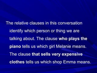 The relative clauses in this conversation
identify which person or thing we are
talking about. The clause who plays the
piano tells us which girl Melanie means.
The clause that sells very expensive
clothes tells us which shop Emma means.
 