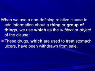 When we use a non-defining relative clause toWhen we use a non-defining relative clause to
add information about aadd information about a thingthing oror group ofgroup of
things,things, we usewe use whichwhich as theas the subjectsubject oror objectobject
of the clause:of the clause:
These drugs,These drugs, whichwhich are used to treat stomachare used to treat stomach
ulcers, have been withdrawn from sale.ulcers, have been withdrawn from sale.
 