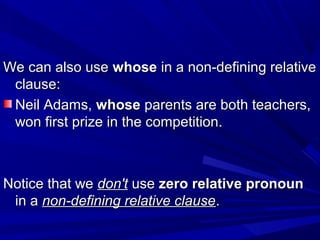 We can also useWe can also use whosewhose in a non-defining relativein a non-defining relative
clause:clause:
Neil Adams,Neil Adams, whosewhose parents are both teachers,parents are both teachers,
won first prize in the competition.won first prize in the competition.
Notice that weNotice that we don'tdon't useuse zero relative pronounzero relative pronoun
in ain a non-defining relative clausenon-defining relative clause..
 