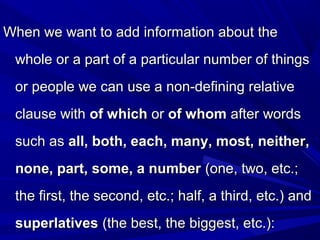 When we want to add information about theWhen we want to add information about the
whole or a part of a particular number of thingswhole or a part of a particular number of things
or people we can use a non-defining relativeor people we can use a non-defining relative
clause withclause with of whichof which oror of whomof whom after wordsafter words
such assuch as all, both, each, many, most, neither,all, both, each, many, most, neither,
none, part, some, a numbernone, part, some, a number (one, two, etc.;(one, two, etc.;
the first, the second, etc.; half, a third, etc.) andthe first, the second, etc.; half, a third, etc.) and
superlativessuperlatives (the best, the biggest, etc.):(the best, the biggest, etc.):
 