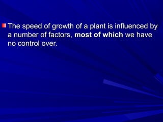 The speed of growth of a plant is influenced byThe speed of growth of a plant is influenced by
a number of factors,a number of factors, most of whichmost of which we havewe have
no control over.no control over.
 