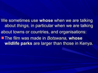 We sometimes useWe sometimes use whosewhose when we are talkingwhen we are talking
aboutabout things,things, in particular when we are talkingin particular when we are talking
about towns or countries, and organisations:about towns or countries, and organisations:
The film was made inThe film was made in Botswana,Botswana, whosewhose
wildlife parkswildlife parks are larger than those in Kenya.are larger than those in Kenya.
 