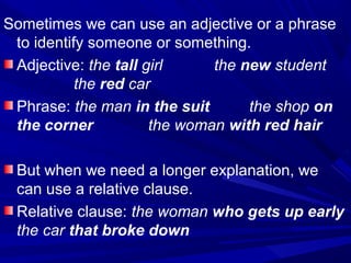 Sometimes we can use an adjective or a phrase
to identify someone or something.
Adjective: the tall girl the new student
the red car
Phrase: the man in the suit the shop on
the corner the woman with red hair
But when we need a longer explanation, we
can use a relative clause.
Relative clause: the woman who gets up early
the car that broke down
 