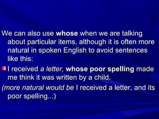 We can also useWe can also use whosewhose when we are talkingwhen we are talking
about particular items, although it is often moreabout particular items, although it is often more
natural in spoken English to avoid sentencesnatural in spoken English to avoid sentences
like this:like this:
I receivedI received a letter,a letter, whose poor spellingwhose poor spelling mademade
me think it was written by a child.me think it was written by a child.
(more natural would be(more natural would be I received a letter, and itsI received a letter, and its
poor spelling...)poor spelling...)
 
