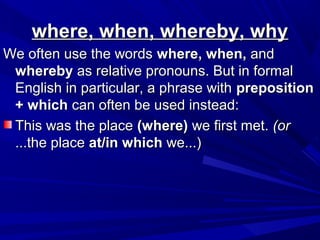 where, when, whereby, whywhere, when, whereby, why
We often use the wordsWe often use the words where, when,where, when, andand
wherebywhereby as relative pronouns. But in formalas relative pronouns. But in formal
English in particular, a phrase withEnglish in particular, a phrase with prepositionpreposition
+ which+ which can often be used instead:can often be used instead:
This was the placeThis was the place (where)(where) we first met.we first met. (or(or
...the place...the place at/in whichat/in which we...)we...)
 