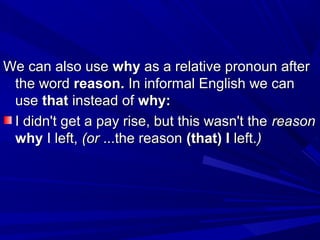 We can also useWe can also use whywhy as a relative pronoun afteras a relative pronoun after
the wordthe word reason.reason. In informal English we canIn informal English we can
useuse thatthat instead ofinstead of why:why:
I didn't get a pay rise, but this wasn't theI didn't get a pay rise, but this wasn't the reasonreason
whywhy I left,I left, (or(or ...the reason...the reason (that) I(that) I left.left.))
 