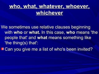 who, what, whatever, whoever,who, what, whatever, whoever,
whicheverwhichever
We sometimes use relative clauses beginningWe sometimes use relative clauses beginning
withwith whowho oror what.what. In this case,In this case, whowho means 'themeans 'the
people that' andpeople that' and whatwhat means something likemeans something like
'the thing(s) that':'the thing(s) that':
Can you give me a list of who's been invited?Can you give me a list of who's been invited?
 