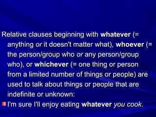 Relative clauses beginning withRelative clauses beginning with whateverwhatever (=(=
anythinganything oror it doesn't matter what),it doesn't matter what), whoeverwhoever (=(=
the person/group whothe person/group who oror any person/groupany person/group
who), orwho), or whicheverwhichever (= one thing or person(= one thing or person
from a limited number of things or people) arefrom a limited number of things or people) are
used to talk about things or people that areused to talk about things or people that are
indefinite or unknown:indefinite or unknown:
I'm sure I'll enjoy eatingI'm sure I'll enjoy eating whateverwhatever you cook.you cook.
 