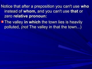 Notice that after a preposition you can't useNotice that after a preposition you can't use whowho
instead ofinstead of whom,whom, and you can't useand you can't use thatthat oror
zerozero relative pronoun:relative pronoun:
The valleyThe valley in whichin which the town lies is heavilythe town lies is heavily
polluted,polluted, (not(not The valley in that the town...)The valley in that the town...)
 
