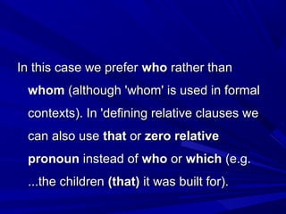 In this case we preferIn this case we prefer whowho rather thanrather than
whomwhom (although 'whom' is used in formal(although 'whom' is used in formal
contexts). In 'defining relative clauses wecontexts). In 'defining relative clauses we
can also usecan also use thatthat oror zero relativezero relative
pronounpronoun instead ofinstead of whowho oror whichwhich (e.g.(e.g.
...the children...the children (that)(that) it was built for).it was built for).
 