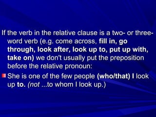 If the verb in the relative clause is a two- or three-If the verb in the relative clause is a two- or three-
word verb (e.g. come across,word verb (e.g. come across, fill in, gofill in, go
through, look after, look up to, put up with,through, look after, look up to, put up with,
take on)take on) we don't usually put the prepositionwe don't usually put the preposition
before the relative pronoun:before the relative pronoun:
She is one of the few peopleShe is one of the few people (who/that) I(who/that) I looklook
upup to.to. (not(not ...to whom I look up.)...to whom I look up.)
 