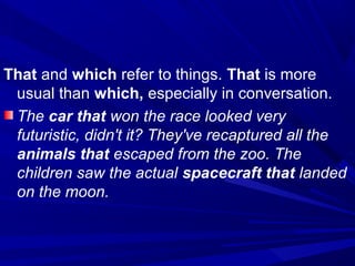 That and which refer to things. That is more
usual than which, especially in conversation.
The car that won the race looked very
futuristic, didn't it? They've recaptured all the
animals that escaped from the zoo. The
children saw the actual spacecraft that landed
on the moon.
 