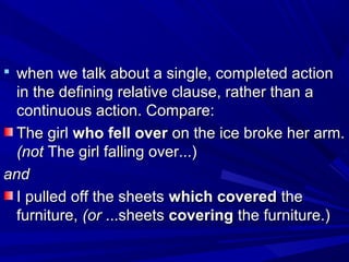  when we talk about a single, completed actionwhen we talk about a single, completed action
in the defining relative clause, rather than ain the defining relative clause, rather than a
continuous action. Compare:continuous action. Compare:
The girlThe girl who fell overwho fell over on the ice broke her arm.on the ice broke her arm.
(not(not The girl falling over...)The girl falling over...)
andand
I pulled off the sheetsI pulled off the sheets which coveredwhich covered thethe
furniture,furniture, (or(or ...sheets...sheets coveringcovering the furniture.)the furniture.)
 