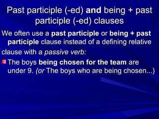 Past participle (-ed)Past participle (-ed) andand being + pastbeing + past
participle (-ed) clausesparticiple (-ed) clauses
We often use aWe often use a past participlepast participle oror being + pastbeing + past
participleparticiple clause instead of a defining relativeclause instead of a defining relative
clause with aclause with a passive verb:passive verb:
The boysThe boys being chosen for the teambeing chosen for the team areare
under 9.under 9. (or(or The boys who are being chosen...)The boys who are being chosen...)
 