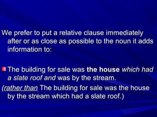 We prefer to put a relative clause immediatelyWe prefer to put a relative clause immediately
after or as close as possible to the noun it addsafter or as close as possible to the noun it adds
information to:information to:
The building for sale wasThe building for sale was the housethe house which hadwhich had
a slate roof anda slate roof and was by the stream.was by the stream.
((rather thanrather than The building for sale was the houseThe building for sale was the house
by the stream which had a slate roof.)by the stream which had a slate roof.)
 