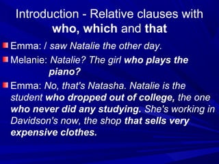 Introduction - Relative clauses with
who, which and that
Emma: / saw Natalie the other day.
Melanie: Natalie? The girl who plays the
piano?
Emma: No, that's Natasha. Natalie is the
student who dropped out of college, the one
who never did any studying. She's working in
Davidson's now, the shop that sells very
expensive clothes.
 