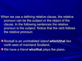 When we use a defining relative clause, the relativeWhen we use a defining relative clause, the relative
pronoun can be the subject or the object of thepronoun can be the subject or the object of the
clause. In the following sentences the relativeclause. In the following sentences the relative
pronoun is thepronoun is the subject.subject. Notice that the verb followsNotice that the verb follows
the relative pronoun:the relative pronoun:
Rockall is an uninhabitedRockall is an uninhabited islandisland which/thatwhich/that lieslies
north west of mainland Scotland.north west of mainland Scotland.
We haveWe have a frienda friend who/thatwho/that playsplays the piano.the piano.
 