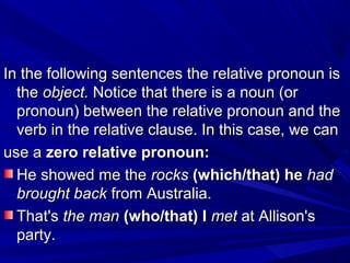 In the following sentences the relative pronoun isIn the following sentences the relative pronoun is
thethe object.object. Notice that there is a noun (orNotice that there is a noun (or
pronoun) between the relative pronoun and thepronoun) between the relative pronoun and the
verb in the relative clause. In this case, we canverb in the relative clause. In this case, we can
use ause a zero relative pronoun:zero relative pronoun:
He showed me theHe showed me the rocksrocks (which/that) he(which/that) he hadhad
brought backbrought back from Australia.from Australia.
That'sThat's the manthe man (who/that) I(who/that) I metmet at Allison'sat Allison's
party.party.
 