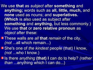 We useWe use thatthat asas subjectsubject afterafter somethingsomething andand
anything;anything; words such aswords such as all, little, much,all, little, much, andand
nonenone used as nouns; andused as nouns; and superlatives.superlatives.
(Which(Which is also used as subject afteris also used as subject after
somethingsomething andand anything,anything, but less commonly.)but less commonly.)
We useWe use thatthat oror zero relative pronounzero relative pronoun asas
objectobject after these:after these:
These walls areThese walls are allall thatthat remainremain of the city,of the city,
(not(not ...all which remain...)...all which remain...)
She's one ofShe's one of the kindestthe kindest people (that) I know,people (that) I know,
(not(not ...who I know.)...who I know.)
Is thereIs there anythinganything (that) I(that) I can do to help?can do to help? (rather(rather
thanthan ...anything which I can do...)...anything which I can do...)
 