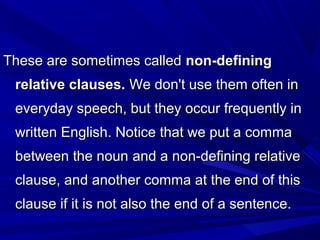 These are sometimes calledThese are sometimes called non-definingnon-defining
relative clauses.relative clauses. We don't use them often inWe don't use them often in
everyday speech, but they occur frequently ineveryday speech, but they occur frequently in
written English. Notice that we put a commawritten English. Notice that we put a comma
between the nounbetween the noun and a non-defining relativeand a non-defining relative
clause, and another comma at the end of thisclause, and another comma at the end of this
clause if it is not also the end of a sentence.clause if it is not also the end of a sentence.
 