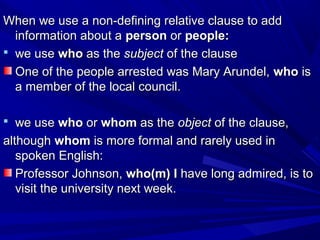 When we use a non-defining relative clause to addWhen we use a non-defining relative clause to add
information about ainformation about a personperson oror people:people:
 we usewe use whowho as theas the subjectsubject of the clauseof the clause
One of the people arrested was Mary Arundel,One of the people arrested was Mary Arundel, whowho isis
a member of the local council.a member of the local council.
 we usewe use whowho oror whomwhom as theas the objectobject of the clause,of the clause,
althoughalthough whomwhom is more formal and rarely used inis more formal and rarely used in
spoken English:spoken English:
Professor Johnson,Professor Johnson, who(m) Iwho(m) I have long admired, is tohave long admired, is to
visit the university next week.visit the university next week.
 