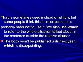 ThatThat is sometimes used instead ofis sometimes used instead of which,which, butbut
some people think this is incorrect, so it issome people think this is incorrect, so it is
probably safer not to use it. We also useprobably safer not to use it. We also use whichwhich
to refer to the whole situation talked about into refer to the whole situation talked about in
the sentence outside the relative clause:the sentence outside the relative clause:
The book won't be published until next year,The book won't be published until next year,
whichwhich is disappointing.is disappointing.
 