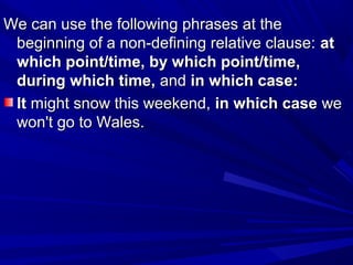 We can use the following phrases at theWe can use the following phrases at the
beginning of a non-defining relative clause:beginning of a non-defining relative clause: atat
which point/time, by which point/time,which point/time, by which point/time,
during which time,during which time, andand in which case:in which case:
ItIt might snow this weekend,might snow this weekend, in which casein which case wewe
won't go to Wales.won't go to Wales.
 