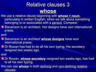 Relative clauses 3Relative clauses 3
whosewhose
We use a relative clause beginning withWe use a relative clause beginning with whose + nounwhose + noun,,
particularly in written English, when we talk about somethingparticularly in written English, when we talk about something
belonging to or associated with abelonging to or associated with a personperson.. Compare:Compare:
Stevenson is an architect. Her designs have won internationalStevenson is an architect. Her designs have won international
praise.praise.
andand
Stevenson is an architectStevenson is an architect whose designswhose designs have wonhave won
international praise.international praise.
Dr Rowan has had to do all his own typing. His secretaryDr Rowan has had to do all his own typing. His secretary
resigned two weeks ago.resigned two weeks ago.
andand
Dr Rowan,Dr Rowan, whose secretarywhose secretary resigned two weeks ago, has hadresigned two weeks ago, has had
to all his own typing.to all his own typing.
We can useWe can use whosewhose in bothin both definingdefining andand non-definingnon-defining relativerelative
clausesclauses..
 