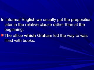 In informal English we usually put the prepositionIn informal English we usually put the preposition
later in the relative clause rather than at thelater in the relative clause rather than at the
beginning:beginning:
The officeThe office whichwhich Graham led the way to wasGraham led the way to was
filled with books.filled with books.
 