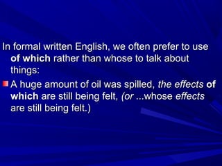 In formal written English, we often prefer to useIn formal written English, we often prefer to use
of whichof which rather than whose to talk aboutrather than whose to talk about
things:things:
A huge amount of oil was spilled,A huge amount of oil was spilled, the effectsthe effects ofof
whichwhich are still being felt,are still being felt, (or(or ...whose...whose effectseffects
are still being felt.)are still being felt.)
 