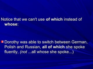 Notice that we can't useNotice that we can't use of whichof which instead ofinstead of
whosewhose::
Dorothy was able to switch between German,Dorothy was able to switch between German,
Polish and Russian,Polish and Russian, all of whichall of which she spokeshe spoke
fluently,fluently, (not(not ...all whose she spoke...)...all whose she spoke...)
 