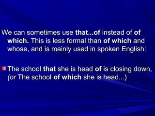 We can sometimes useWe can sometimes use that...ofthat...of instead ofinstead of ofof
which.which. This is less formal thanThis is less formal than of whichof which andand
whose, and is mainly used in spoken English:whose, and is mainly used in spoken English:
The schoolThe school thatthat she is headshe is head ofof is closing down,is closing down,
(or(or The schoolThe school of whichof which she is head...)she is head...)
 